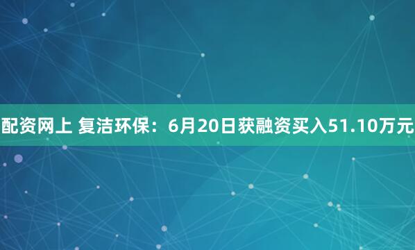 配资网上 复洁环保：6月20日获融资买入51.10万元