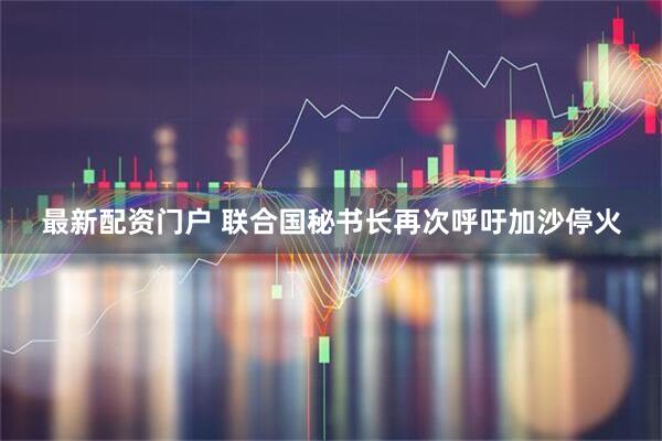 最新配资门户 联合国秘书长再次呼吁加沙停火