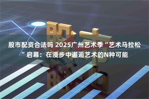 股市配资合法吗 2025广州艺术季“艺术马拉松”启幕：在漫步中邂逅艺术的N种可能