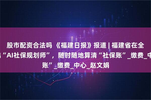 股市配资合法吗 《福建日报》报道 | 福建省在全国率先推出“AI社保规划师”，随时随地算清“社保账”_缴费_中心_赵文娟