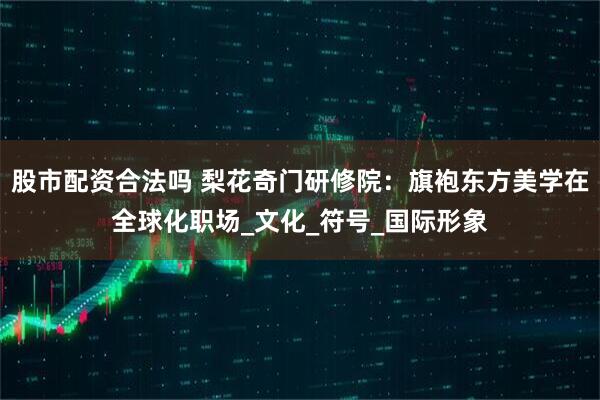 股市配资合法吗 梨花奇门研修院：旗袍东方美学在全球化职场_文化_符号_国际形象