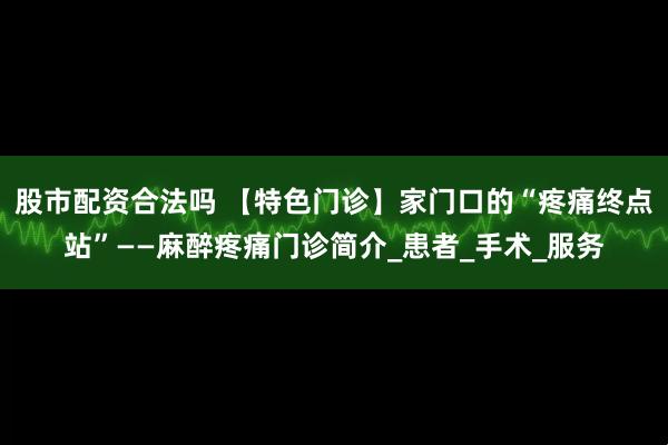 股市配资合法吗 【特色门诊】家门口的“疼痛终点站”——麻醉疼痛门诊简介_患者_手术_服务