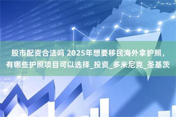 股市配资合法吗 2025年想要移民海外拿护照，有哪些护照项目可以选择_投资_多米尼克_圣基茨
