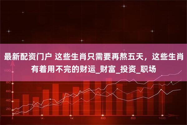 最新配资门户 这些生肖只需要再熬五天，这些生肖有着用不完的财运_财富_投资_职场