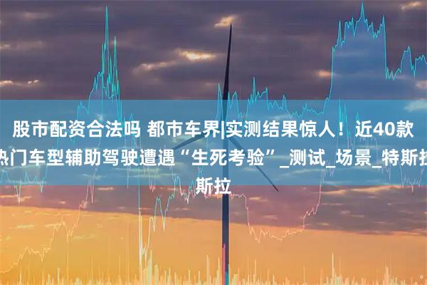 股市配资合法吗 都市车界|实测结果惊人！近40款热门车型辅助驾驶遭遇“生死考验”_测试_场景_特斯拉