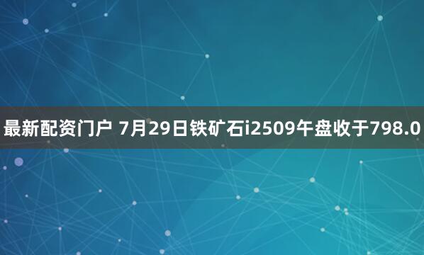 最新配资门户 7月29日铁矿石i2509午盘收于798.0