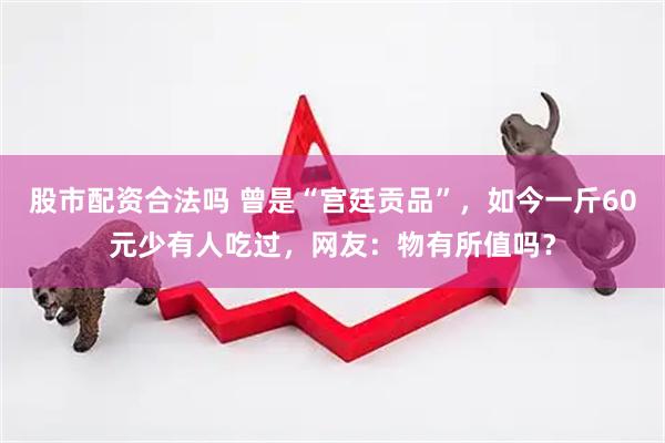 股市配资合法吗 曾是“宫廷贡品”，如今一斤60元少有人吃过，网友：物有所值吗？