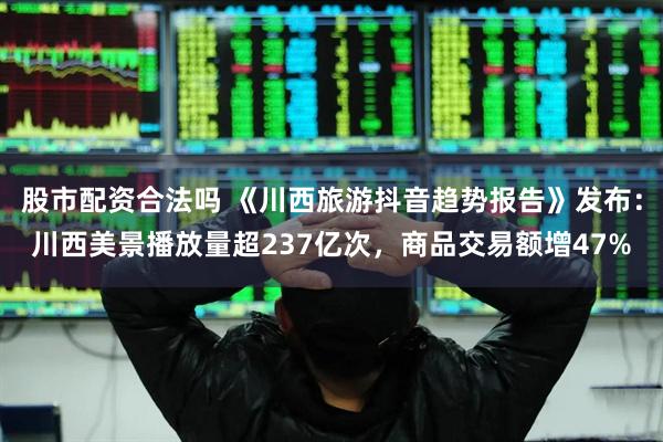 股市配资合法吗 《川西旅游抖音趋势报告》发布：川西美景播放量超237亿次，商品交易额增47%