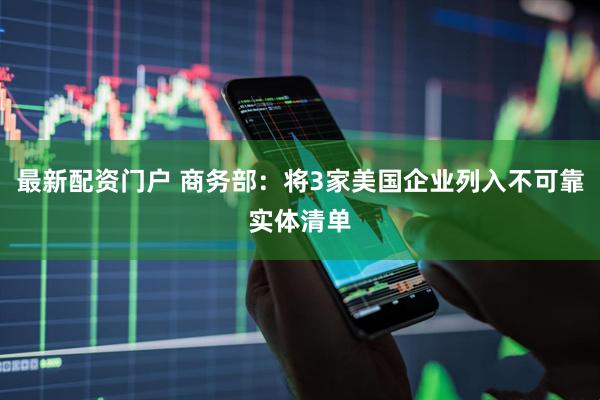 最新配资门户 商务部：将3家美国企业列入不可靠实体清单