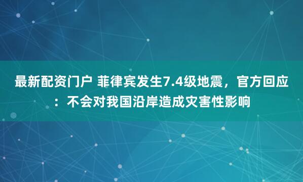 最新配资门户 菲律宾发生7.4级地震，官方回应：不会对我国沿岸造成灾害性影响