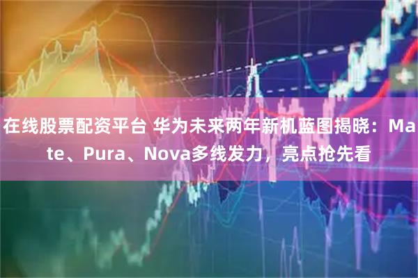 在线股票配资平台 华为未来两年新机蓝图揭晓：Mate、Pura、Nova多线发力，亮点抢先看