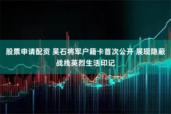 股票申请配资 吴石将军户籍卡首次公开 展现隐蔽战线英烈生活印记