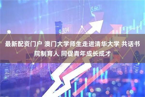 最新配资门户 澳门大学师生走进清华大学 共话书院制育人 同促青年成长成才