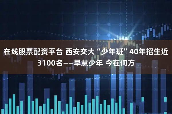 在线股票配资平台 西安交大“少年班”40年招生近3100名——早慧少年 今在何方