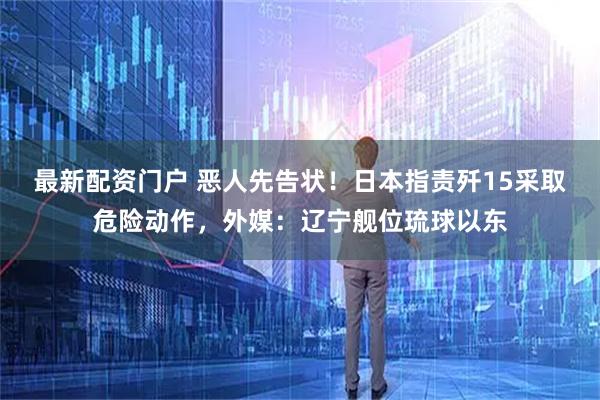 最新配资门户 恶人先告状！日本指责歼15采取危险动作，外媒：辽宁舰位琉球以东