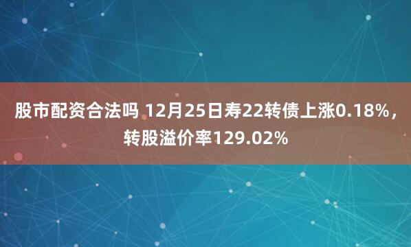 股市配资合法吗 12月25日寿22转债上涨0.18%,转股溢价率129.02%