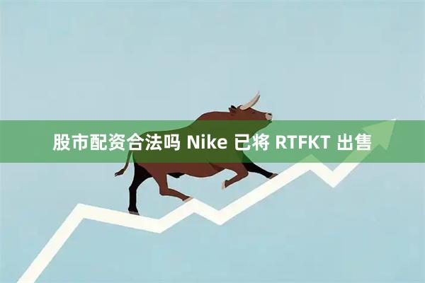 股市配资合法吗 Nike 已将 RTFKT 出售