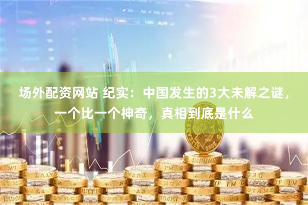 场外配资网站 纪实：中国发生的3大未解之谜，一个比一个神奇，真相到底是什么