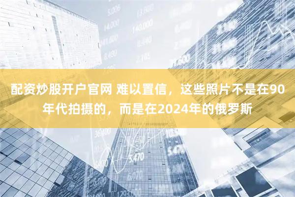 配资炒股开户官网 难以置信，这些照片不是在90年代拍摄的，而是在2024年的俄罗斯