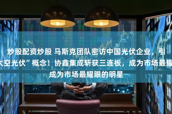 炒股配资炒股 马斯克团队密访中国光伏企业，引爆A股“太空光伏”概念！协鑫集成斩获三连板，成为市场最耀眼的明星