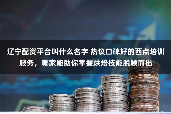 辽宁配资平台叫什么名字 热议口碑好的西点培训服务，哪家能助你掌握烘焙技能脱颖而出
