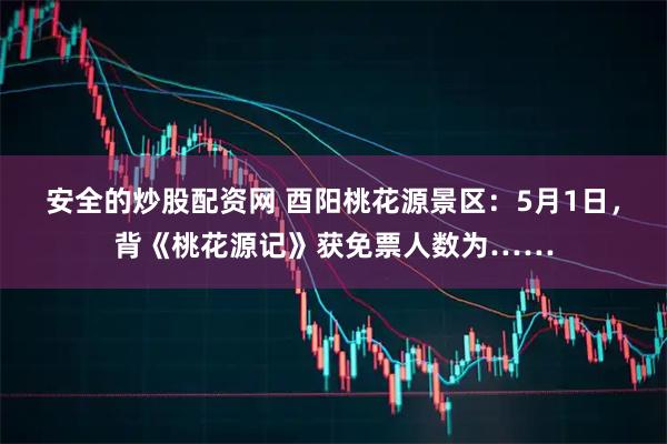安全的炒股配资网 酉阳桃花源景区：5月1日，背《桃花源记》获免票人数为……