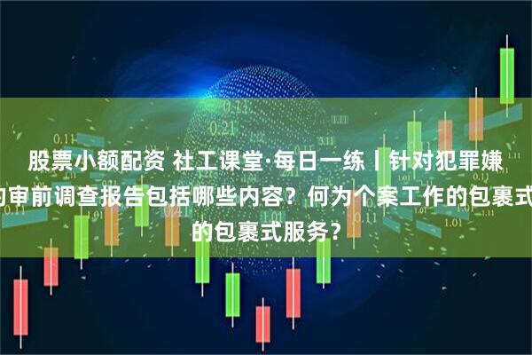 股票小额配资 社工课堂·每日一练丨针对犯罪嫌疑人的审前调查报告包括哪些内容？何为个案工作的包裹式服务？