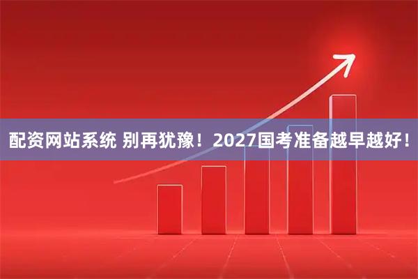 配资网站系统 别再犹豫！2027国考准备越早越好！