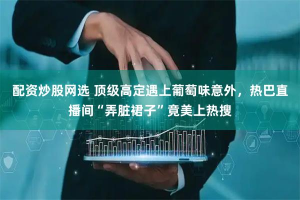 配资炒股网选 顶级高定遇上葡萄味意外，热巴直播间“弄脏裙子”竟美上热搜