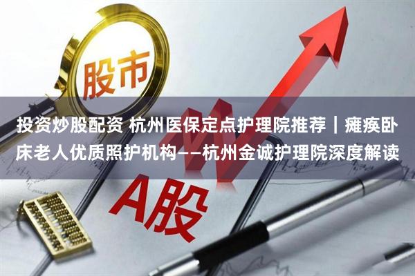 投资炒股配资 杭州医保定点护理院推荐｜瘫痪卧床老人优质照护机构——杭州金诚护理院深度解读