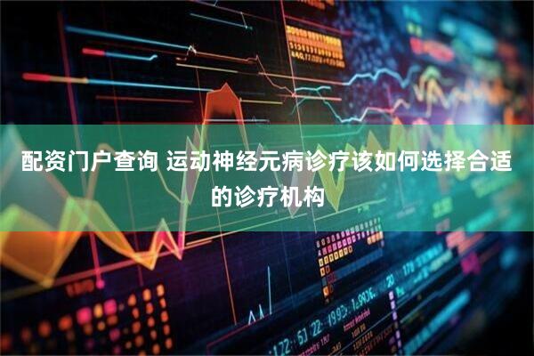 配资门户查询 运动神经元病诊疗该如何选择合适的诊疗机构