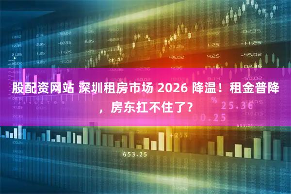 股配资网站 深圳租房市场 2026 降温！租金普降，房东扛不住了？
