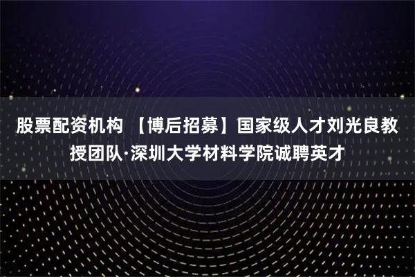 股票配资机构 【博后招募】国家级人才刘光良教授团队·深圳大学材料学院诚聘英才