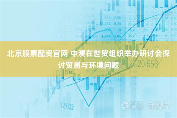 北京股票配资官网 中澳在世贸组织举办研讨会探讨贸易与环境问题